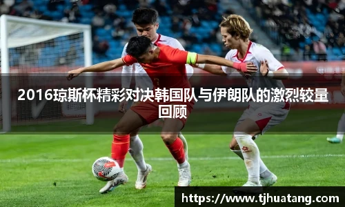 2016琼斯杯精彩对决韩国队与伊朗队的激烈较量回顾