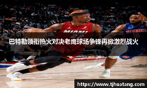 巴特勒领衔热火对决老鹰球场争锋再掀激烈战火